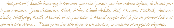     Autoportrait”, humble hommage à tous ceux qui m’ont permis, par leur richesse infinie, de devenir peu à peu musicien, Jean-Sébastien, Chick, Miles, Claude-Achille, Bill, François, Frédérik, Antonio-Carlos, Wollfgang, Keith, Martial, et en particulier à Marcel Azzola dont je fus en premier l’élève et qui m’a tant donné... Puissé-je un jour être digne de son émotion, sa sincérité et sa grande élégance.