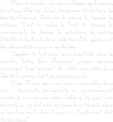     “Marcel Azzola m’a appris l’élégance, l’énergie, l’émotion, Martial Solal l’exigence, l’invention, la liberté, François Couturier le piano, le travail, la critique. Tout le reste, le fond du temps, le mouvement, la danse, la précision, la poésie, l’identité et l’authenticité au delà des effets spécieux et des démonstrations, je lui ai dérobé.
    Capable de tout jouer avec exactitude sans la moindre fierté, d’un effacement presque gênant, s’excusant trop souvent de n’être pas plus loin, Claude Louarn, c’est La musique, point.
    Voilà 25 ans que nous jouons ensemble, dans une  découverte permanente, un renouvellement constant, une osmose sans faille, à tel point que souvent, on ne sait plus qui joue, la guitare, le piano ou les deux confondus. Comme si  l’instrument était devenu âme.”