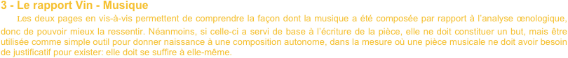 3 - Le rapport Vin - Musique
    Les deux pages en vis-à-vis permettent de comprendre la façon dont la musique a été composée par rapport à l’analyse œnologique, donc de pouvoir mieux la ressentir. Néanmoins, si celle-ci a servi de base à l’écriture de la pièce, elle ne doit constituer un but, mais être utilisée comme simple outil pour donner naissance à une composition autonome, dans la mesure où une pièce musicale ne doit avoir besoin de justificatif pour exister: elle doit se suffire à elle-même.