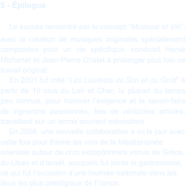 5 - Épilogue

    Le succès rencontré par le concept “Musique et Vin”, avec la création de musiques originales spécialement composées pour un vin spécifique, conduisit Hervé Michenet et Jean-Pierre Chalet à prolonger plus loin ce travail original.
    En 2001 fut créé “Les Lauréats du Son et du Goût” à partir de 10 crus du Loir et Cher, la plupart du temps peu connus, pour honorer l’exigence et le savoir-faire de vignerons passionnés, tels de véritables artistes, travaillant sur un terroir souvent mésestimé. 
    En 2006, une nouvelle collaboration a vu le jour avec cette fois pour thème les vins de la Méditerranée orientale autour de crus exceptionnels venus de Grèce, du Liban et d’Israël, auxquels fut jointe la gastronomie, ce qui fut l’occasion d’une tournée nationale dans les lieux les plus prestigieux de France.