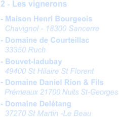 2 - Les vignerons
- Maison Henri Bourgeois
  Chavignol - 18300 Sancerre
- Domaine de Courteillac
  33350 Ruch
- Bouvet-ladubay
  49400 St Hilaire St Florent
- Domaine Daniel Rion & Fils
  Prémeaux 21700 Nuits St-Georges
- Domaine Delétang
  37270 St Martin -Le Beau