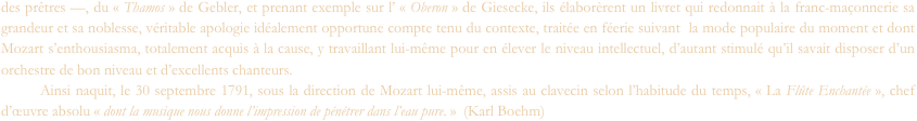 des prêtres —, du « Thamos » de Gebler, et prenant exemple sur l’ « Oberon » de Giesecke, ils élaborèrent un livret qui redonnait à la franc-maçonnerie sa grandeur et sa noblesse, véritable apologie idéalement opportune compte tenu du contexte, traitée en féerie suivant  la mode populaire du moment et dont Mozart s’enthousiasma, totalement acquis à la cause, y travaillant lui-même pour en élever le niveau intellectuel, d’autant stimulé qu’il savait disposer d’un orchestre de bon niveau et d’excellents chanteurs.
	Ainsi naquit, le 30 septembre 1791, sous la direction de Mozart lui-même, assis au clavecin selon l’habitude du temps, « La Flûte Enchantée », chef d’œuvre absolu « dont la musique nous donne l’impression de pénétrer dans l’eau pure. »  (Karl Boehm)
