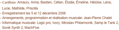 - Carillons: Amaury, Anna, Bastien, Célien, Élodie, Émeline, Héloïse, Léna,
  Lucie, Mathilde, Priscilla
- Enregistrement les 5 et 12 décembre 2006
- Arrangements, programmation et réalisation musicale: Jean-Pierre Chalet
- Informatique musicale: Logic pro, Ivory, Miroslav Philarmonik, Samp le Tank 2,
  Sonik Synth 2, MachFive